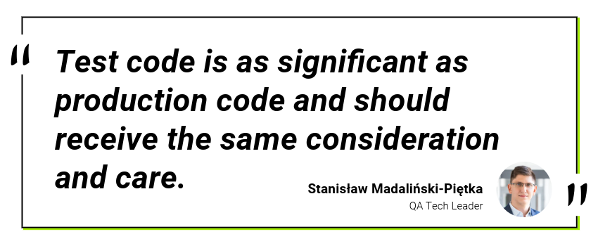 Quote: Test code is as significant as production code and should recieve the same consideration and care - Stanisław Madaliński-Piętka, QA Tech Lead, CodiLime